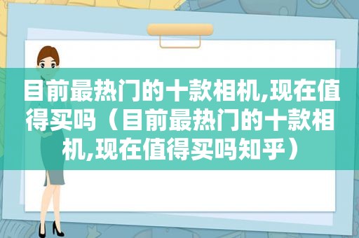 目前最热门的十款相机,现在值得买吗（目前最热门的十款相机,现在值得买吗知乎）