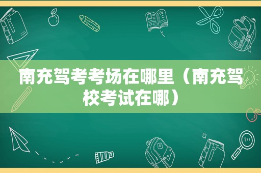 南充驾考考场在哪里（南充驾校考试在哪）