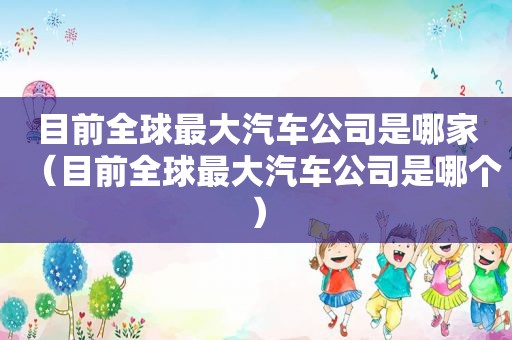 目前全球最大汽车公司是哪家（目前全球最大汽车公司是哪个）