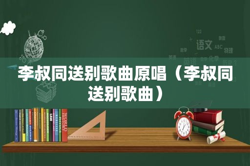 李叔同送别歌曲原唱（李叔同送别歌曲）