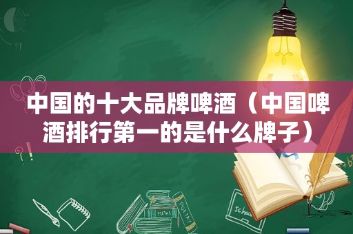 中国的十大品牌啤酒（中国啤酒排行第一的是什么牌子）