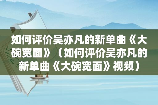 如何评价吴亦凡的新单曲《大碗宽面》（如何评价吴亦凡的新单曲《大碗宽面》视频）