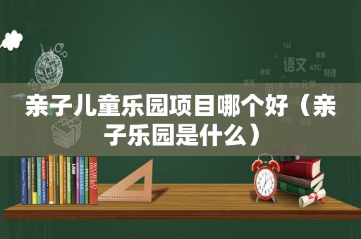 亲子儿童乐园项目哪个好（亲子乐园是什么）