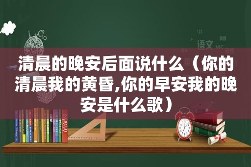 清晨的晚安后面说什么（你的清晨我的黄昏,你的早安我的晚安是什么歌）