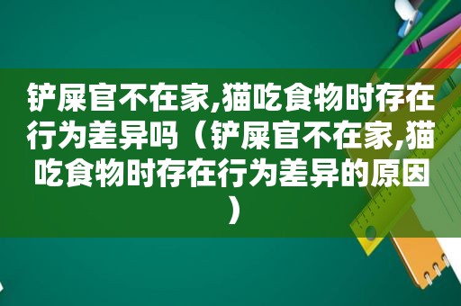 铲屎官不在家,猫吃食物时存在行为差异吗（铲屎官不在家,猫吃食物时存在行为差异的原因）