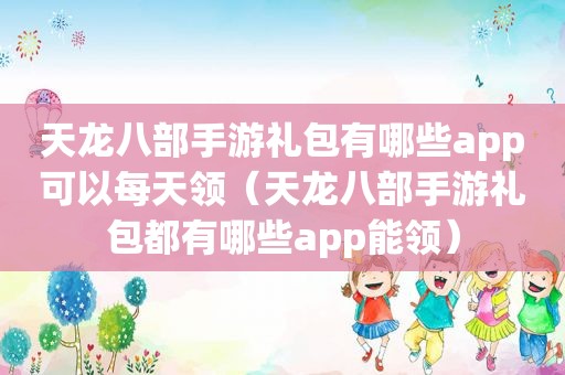 天龙八部手游礼包有哪些app可以每天领（天龙八部手游礼包都有哪些app能领）