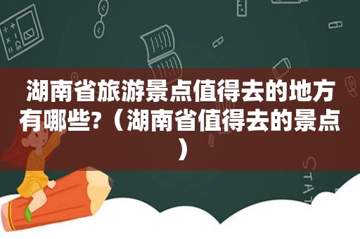 湖南省旅游景点值得去的地方有哪些?（湖南省值得去的景点）