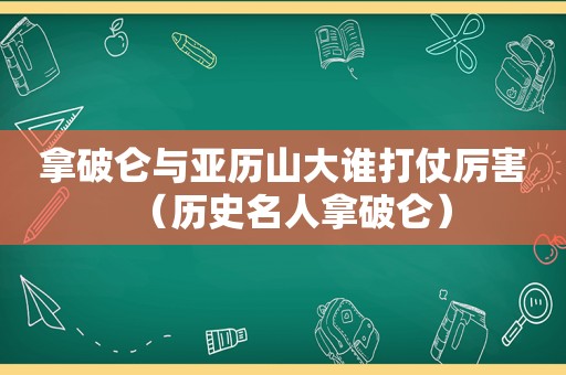 拿破仑与亚历山大谁打仗厉害（历史名人拿破仑）