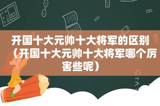 开国十大元帅十大将军的区别（开国十大元帅十大将军哪个厉害些呢）