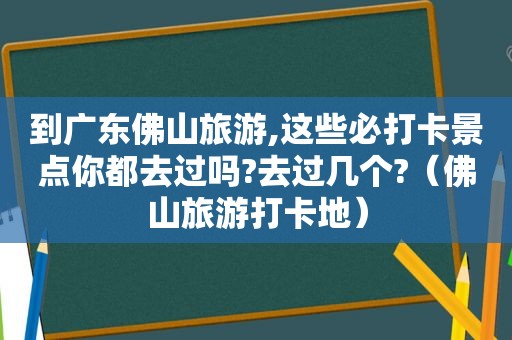 到广东佛山旅游,这些必打卡景点你都去过吗?去过几个?（佛山旅游打卡地）