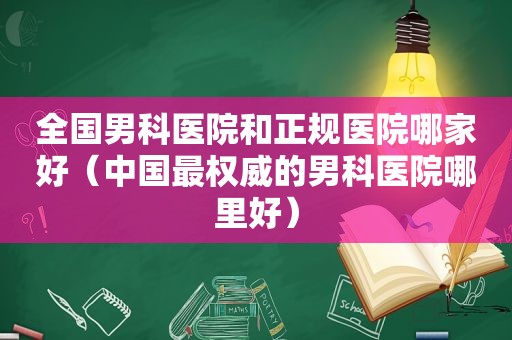 全国男科医院和正规医院哪家好（中国最权威的男科医院哪里好）