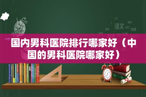 国内男科医院排行哪家好（中国的男科医院哪家好）