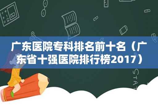 广东医院专科排名前十名（广东省十强医院排行榜2017）