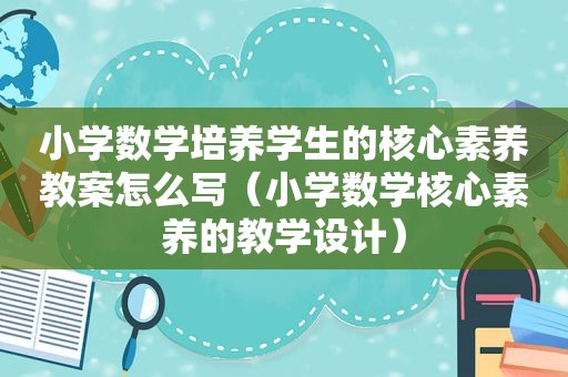 小学数学培养学生的核心素养教案怎么写（小学数学核心素养的教学设计）