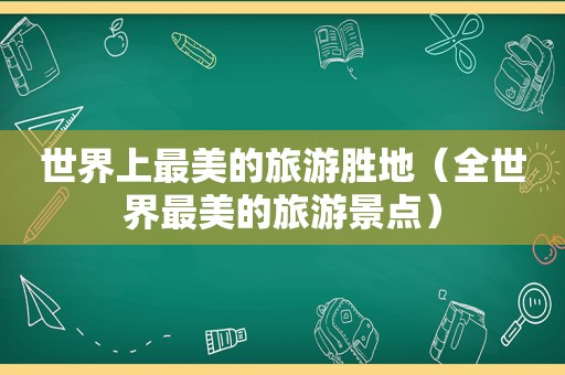 世界上最美的旅游胜地（全世界最美的旅游景点）