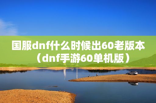 国服dnf什么时候出60老版本（dnf手游60单机版）