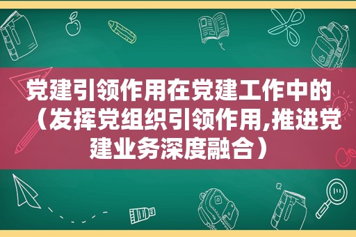 党建引领作用在党建工作中的（发挥党组织引领作用,推进党建业务深度融合）