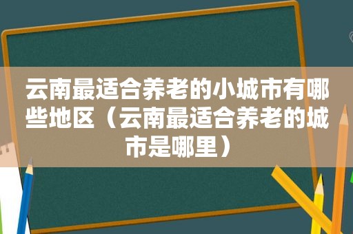 云南最适合养老的小城市有哪些地区（云南最适合养老的城市是哪里）