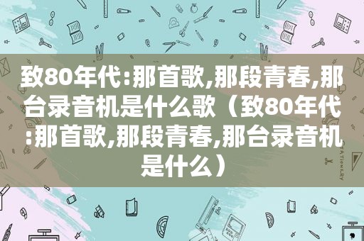 致80年代:那首歌,那段青春,那台录音机是什么歌（致80年代:那首歌,那段青春,那台录音机是什么）