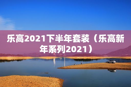 乐高2021下半年套装（乐高新年系列2021）