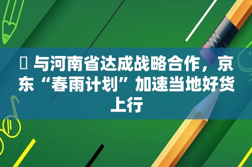 ​ 与河南省达成战略合作，京东“春雨计划”加速当地好货上行