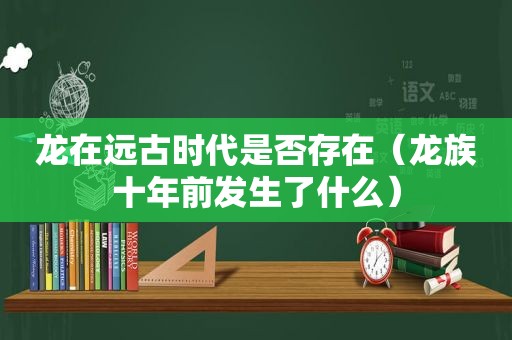 龙在远古时代是否存在（龙族十年前发生了什么）