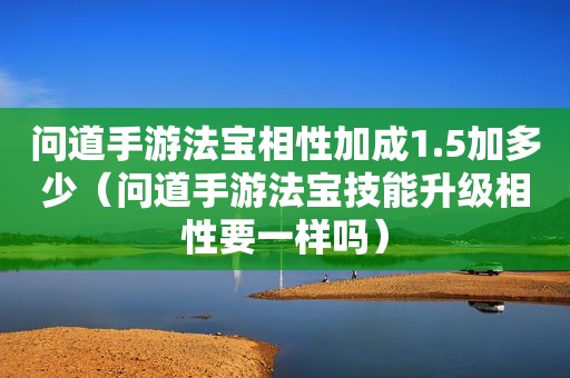 问道手游法宝相性加成1.5加多少（问道手游法宝技能升级相性要一样吗）