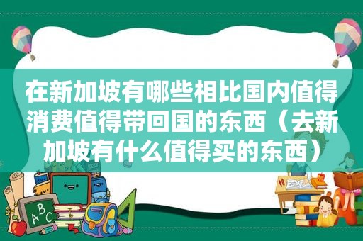 在新加坡有哪些相比国内值得消费值得带回国的东西（去新加坡有什么值得买的东西）