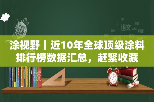 涂视野丨近10年全球顶级涂料排行榜数据汇总，赶紧收藏