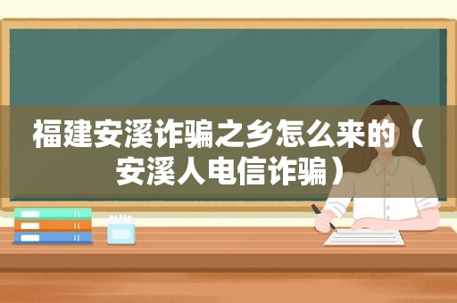 福建安溪诈骗之乡怎么来的（安溪人电信诈骗）