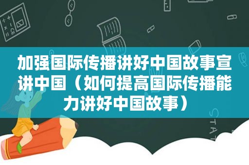 加强国际传播讲好中国故事宣讲中国（如何提高国际传播能力讲好中国故事）