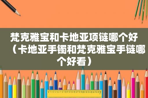 梵克雅宝和卡地亚项链哪个好（卡地亚手镯和梵克雅宝手链哪个好看）