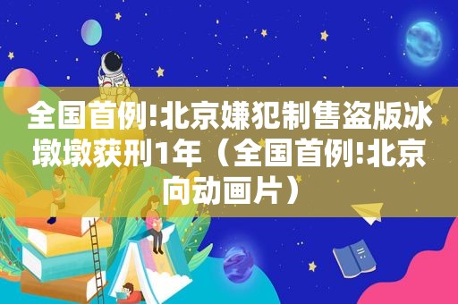 全国首例!北京嫌犯制售盗版冰墩墩获刑1年（全国首例!北京向动画片）