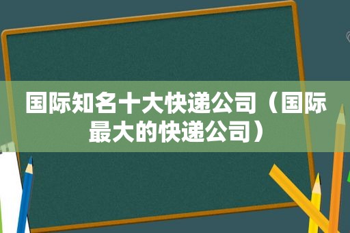 国际知名十大快递公司（国际最大的快递公司）