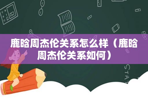 鹿晗周杰伦关系怎么样（鹿晗周杰伦关系如何）