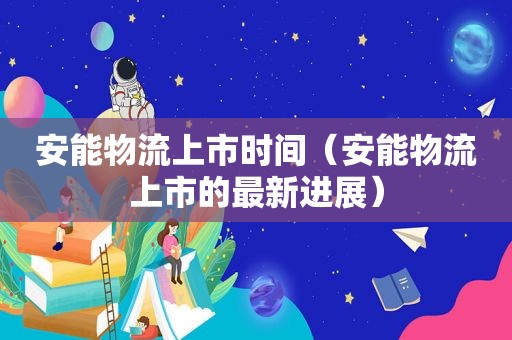 安能物流上市时间（安能物流上市的最新进展）