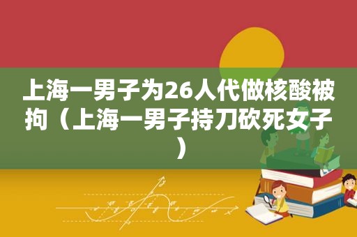 上海一男子为26人代做核酸被拘（上海一男子持刀砍死女子）