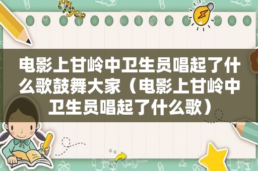 电影上甘岭中卫生员唱起了什么歌鼓舞大家（电影上甘岭中卫生员唱起了什么歌）