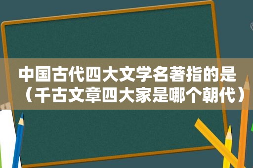 中国古代四大文学名著指的是（千古文章四大家是哪个朝代）