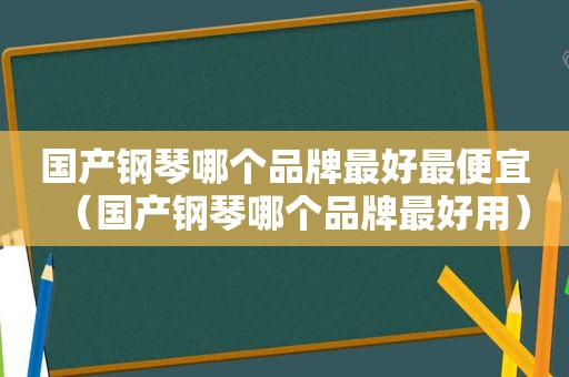 国产钢琴哪个品牌最好最便宜（国产钢琴哪个品牌最好用）