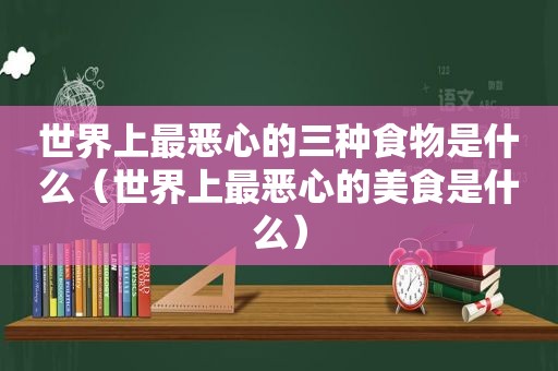 世界上最恶心的三种食物是什么（世界上最恶心的美食是什么）