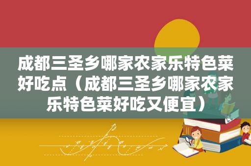 成都三圣乡哪家农家乐特色菜好吃点（成都三圣乡哪家农家乐特色菜好吃又便宜）