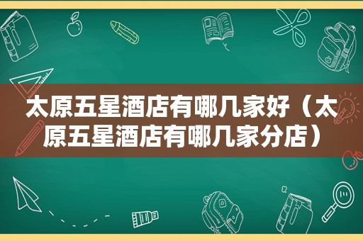 太原五星酒店有哪几家好（太原五星酒店有哪几家分店）