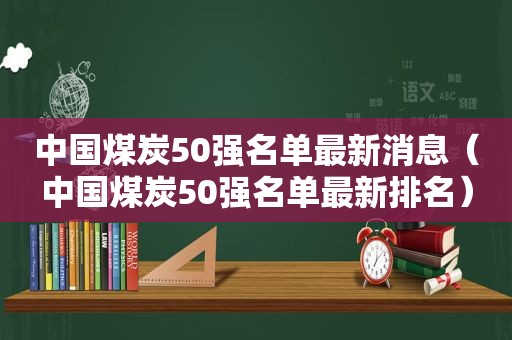 中国煤炭50强名单最新消息（中国煤炭50强名单最新排名）