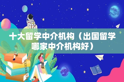 十大留学中介机构（出国留学哪家中介机构好）