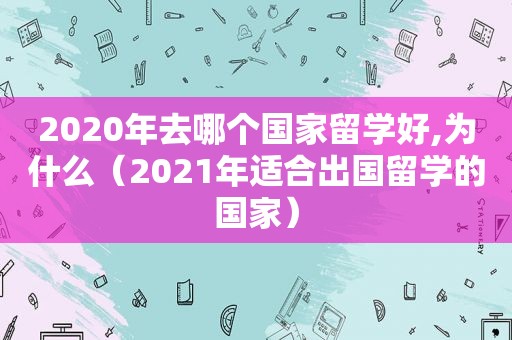 2020年去哪个国家留学好,为什么（2021年适合出国留学的国家）