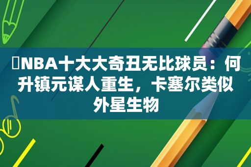 ​NBA十大大奇丑无比球员：何升镇元谋人重生，卡塞尔类似外星生物