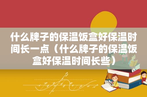 什么牌子的保温饭盒好保温时间长一点（什么牌子的保温饭盒好保温时间长些）