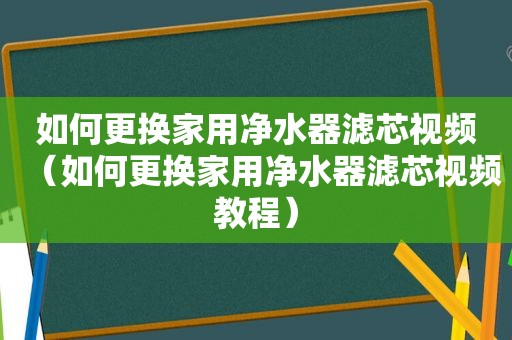 如何更换家用净水器滤芯视频（如何更换家用净水器滤芯视频教程）