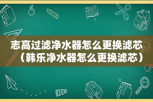 志高过滤净水器怎么更换滤芯（韩乐净水器怎么更换滤芯）